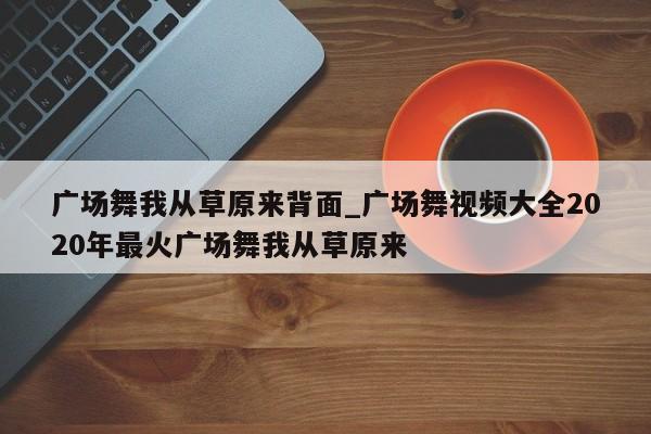 广场舞我从草原来背面_广场舞视频大全2020年最火广场舞我从草原来