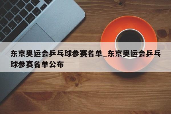 东京奥运会乒乓球参赛名单_东京奥运会乒乓球参赛名单公布