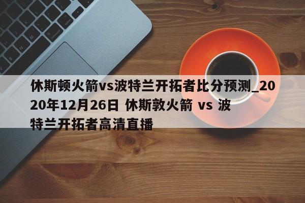 休斯顿火箭vs波特兰开拓者比分预测_2020年12月26日 休斯敦火箭 vs 波特兰开拓者高清直播