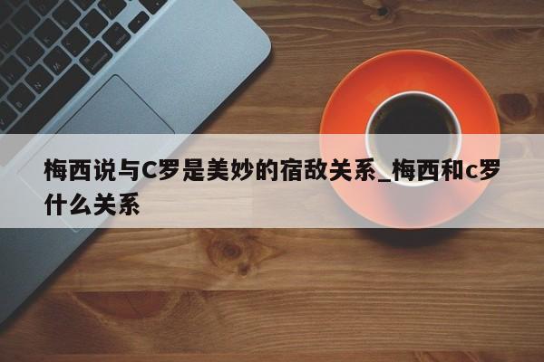 梅西说与C罗是美妙的宿敌关系_梅西和c罗什么关系