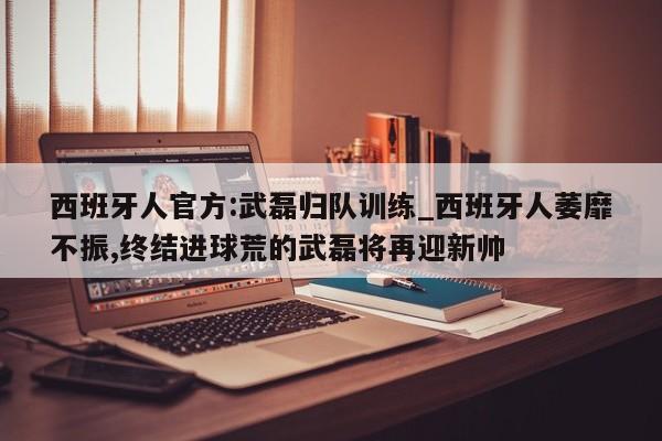 西班牙人官方:武磊归队训练_西班牙人萎靡不振,终结进球荒的武磊将再迎新帅