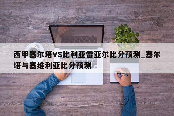 西甲塞尔塔VS比利亚雷亚尔比分预测_塞尔塔与塞维利亚比分预测
