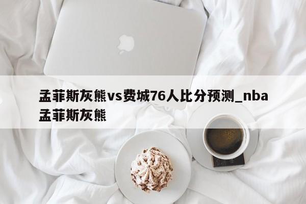 孟菲斯灰熊vs费城76人比分预测_nba孟菲斯灰熊