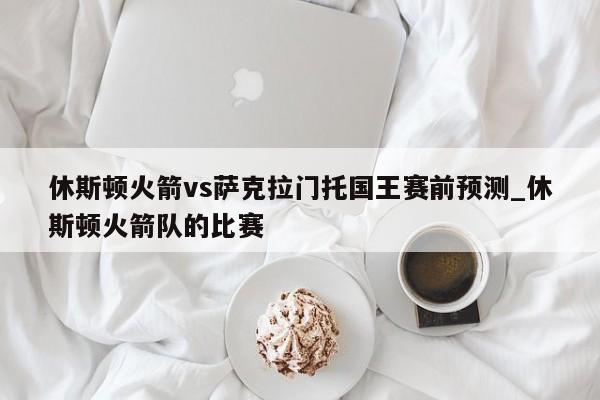 休斯顿火箭vs萨克拉门托国王赛前预测_休斯顿火箭队的比赛
