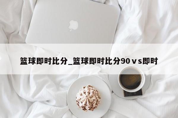 篮球即时比分_篮球即时比分90ⅴs即时