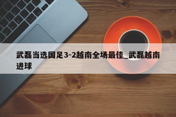 武磊当选国足3-2越南全场最佳_武磊越南进球