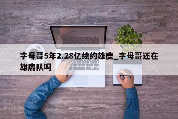 字母哥5年2.28亿续约雄鹿_字母哥还在雄鹿队吗