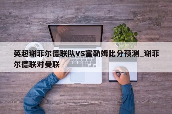 英超谢菲尔德联队VS富勒姆比分预测_谢菲尔德联对曼联