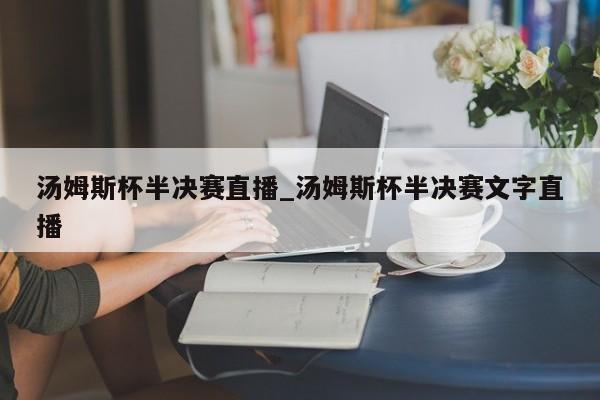 汤姆斯杯半决赛直播_汤姆斯杯半决赛文字直播