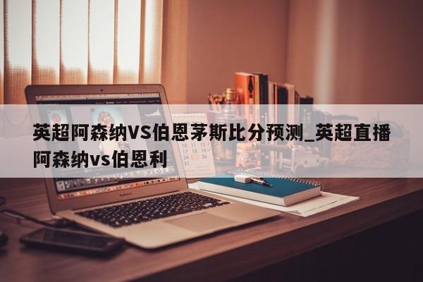 英超阿森纳VS伯恩茅斯比分预测_英超直播阿森纳vs伯恩利