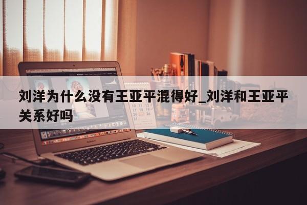 刘洋为什么没有王亚平混得好_刘洋和王亚平关系好吗
