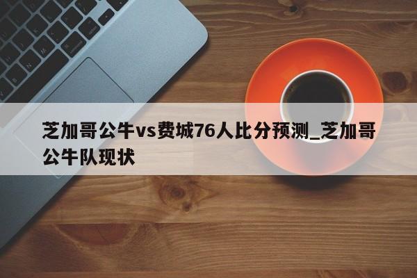 芝加哥公牛vs费城76人比分预测_芝加哥公牛队现状