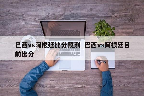 巴西vs阿根廷比分预测_巴西vs阿根廷目前比分