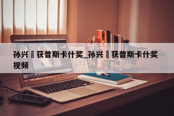 孙兴慜获普斯卡什奖_孙兴慜获普斯卡什奖 视频
