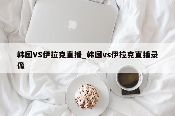 韩国VS伊拉克直播_韩国vs伊拉克直播录像