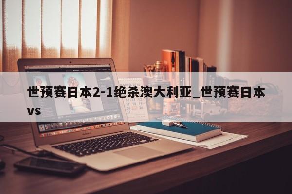 世预赛日本2-1绝杀澳大利亚_世预赛日本vs