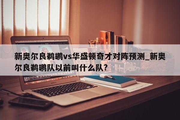 新奥尔良鹈鹕vs华盛顿奇才对阵预测_新奥尔良鹈鹕队以前叫什么队?