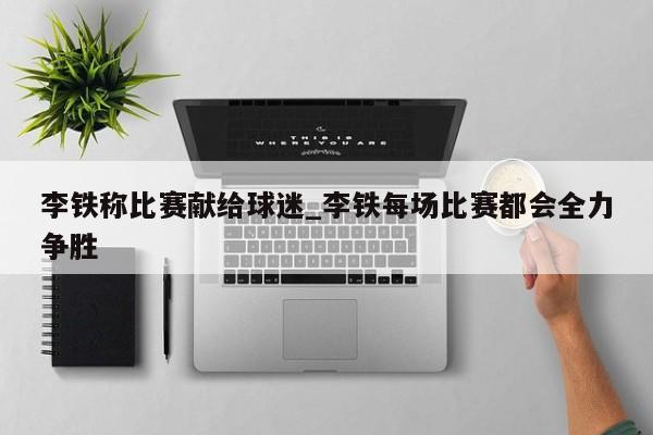 李铁称比赛献给球迷_李铁每场比赛都会全力争胜