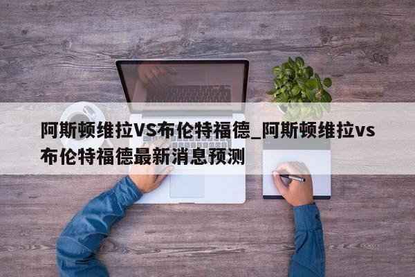 阿斯顿维拉VS布伦特福德_阿斯顿维拉vs布伦特福德最新消息预测