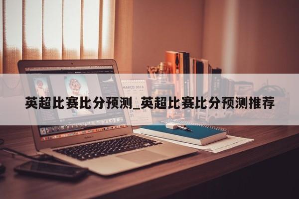 英超比赛比分预测_英超比赛比分预测推荐