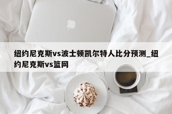 纽约尼克斯vs波士顿凯尔特人比分预测_纽约尼克斯vs篮网