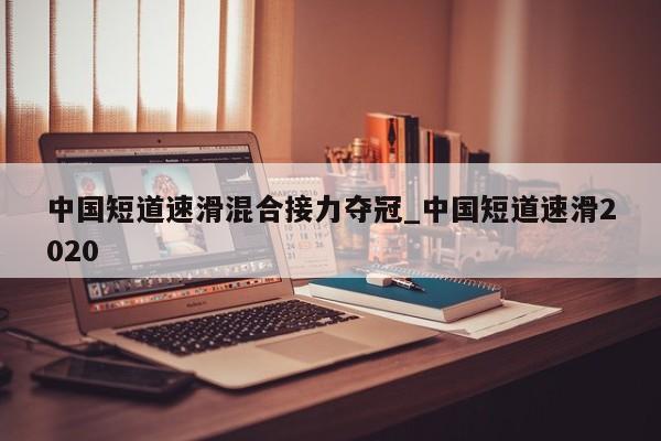 中国短道速滑混合接力夺冠_中国短道速滑2020