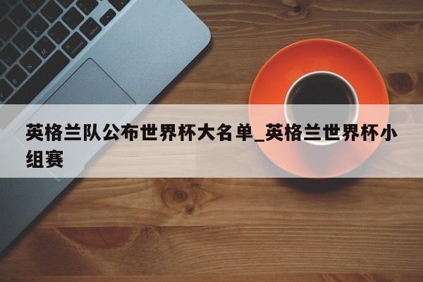 英格兰队公布世界杯大名单_英格兰世界杯小组赛