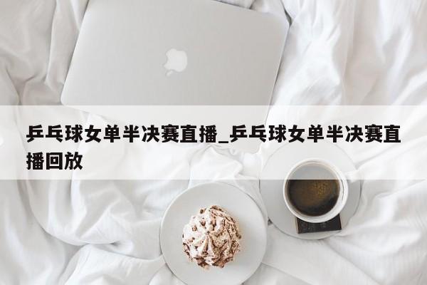 乒乓球女单半决赛直播_乒乓球女单半决赛直播回放