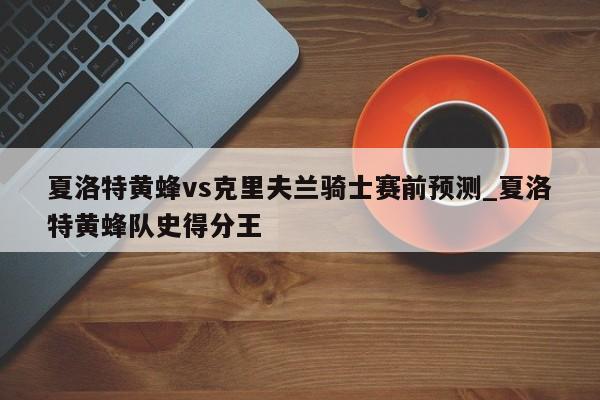 夏洛特黄蜂vs克里夫兰骑士赛前预测_夏洛特黄蜂队史得分王