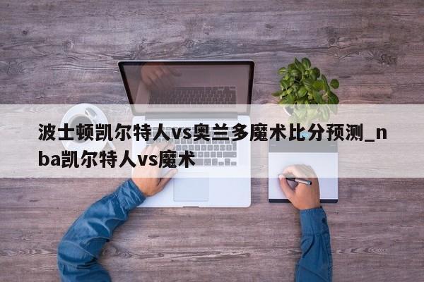 波士顿凯尔特人vs奥兰多魔术比分预测_nba凯尔特人vs魔术