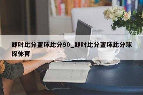 即时比分篮球比分90_即时比分篮球比分球探体育