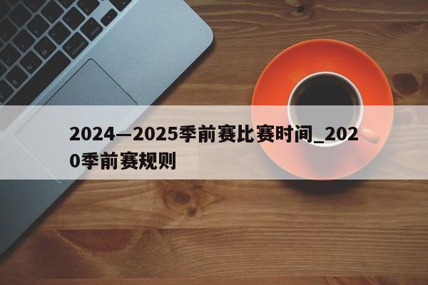 2024―2025季前赛比赛时间_2020季前赛规则