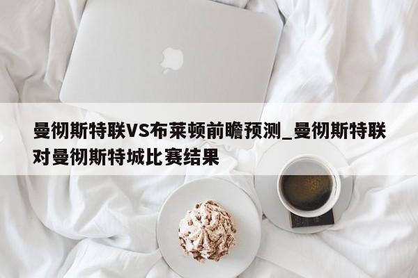 曼彻斯特联VS布莱顿前瞻预测_曼彻斯特联对曼彻斯特城比赛结果