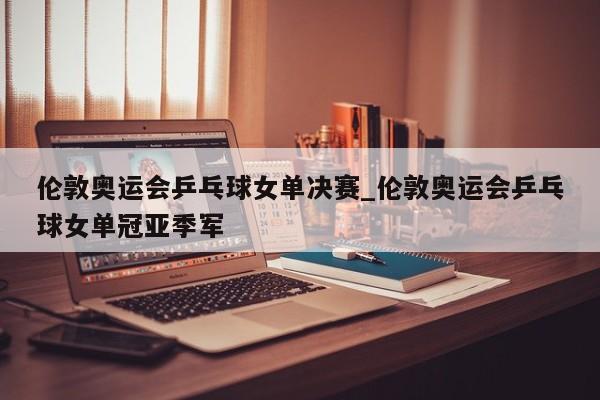 伦敦奥运会乒乓球女单决赛_伦敦奥运会乒乓球女单冠亚季军