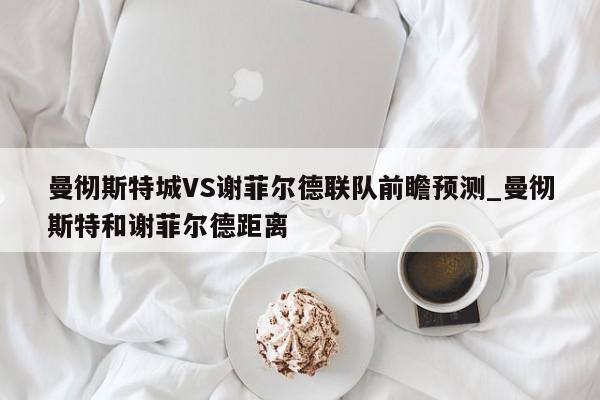 曼彻斯特城VS谢菲尔德联队前瞻预测_曼彻斯特和谢菲尔德距离