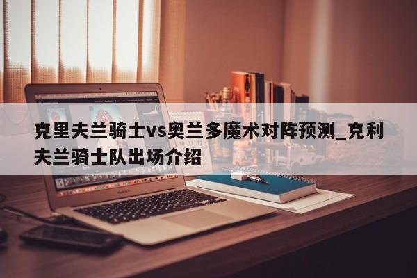 克里夫兰骑士vs奥兰多魔术对阵预测_克利夫兰骑士队出场介绍