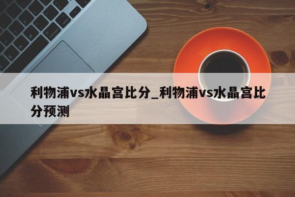 利物浦vs水晶宫比分_利物浦vs水晶宫比分预测