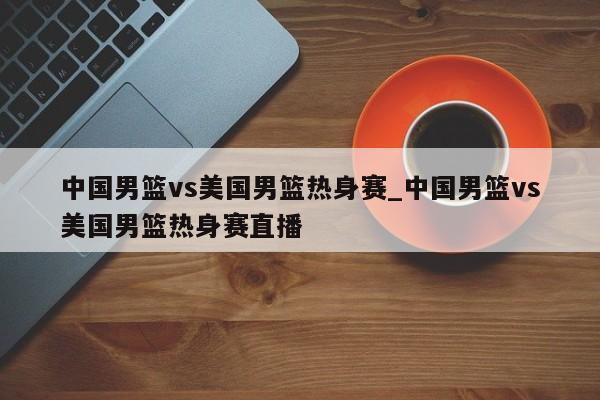 中国男篮vs美国男篮热身赛_中国男篮vs美国男篮热身赛直播