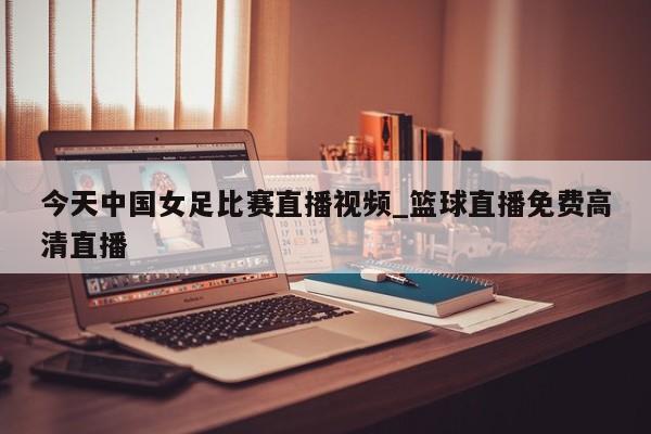 今天中国女足比赛直播视频_篮球直播免费高清直播