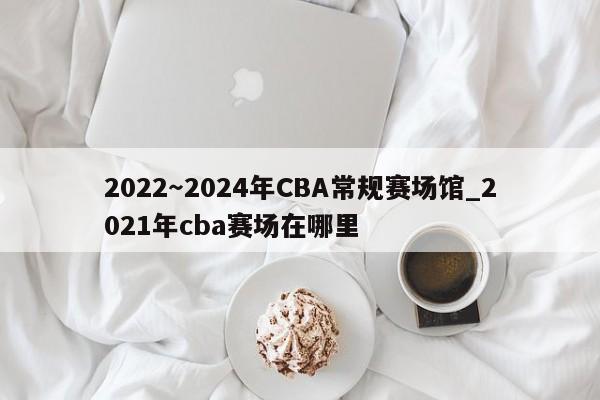2022~2024年CBA常规赛场馆_2021年cba赛场在哪里