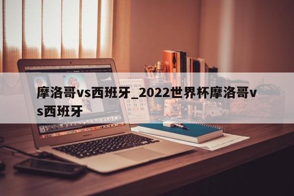 摩洛哥vs西班牙_2022世界杯摩洛哥vs西班牙