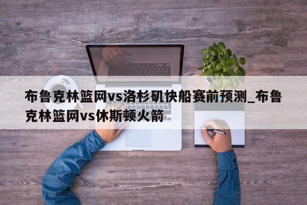 布鲁克林篮网vs洛杉矶快船赛前预测_布鲁克林篮网vs休斯顿火箭