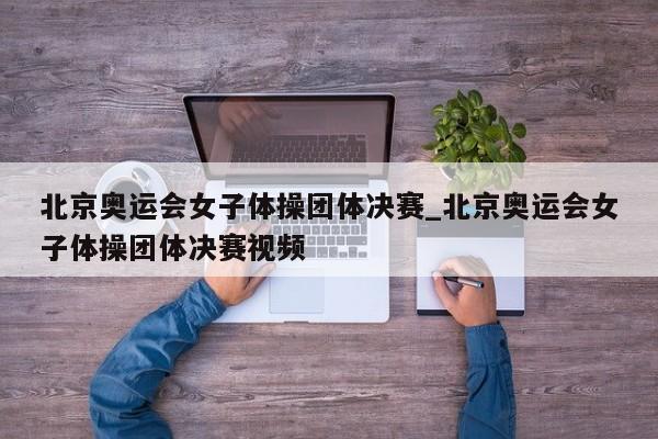 北京奥运会女子体操团体决赛_北京奥运会女子体操团体决赛视频