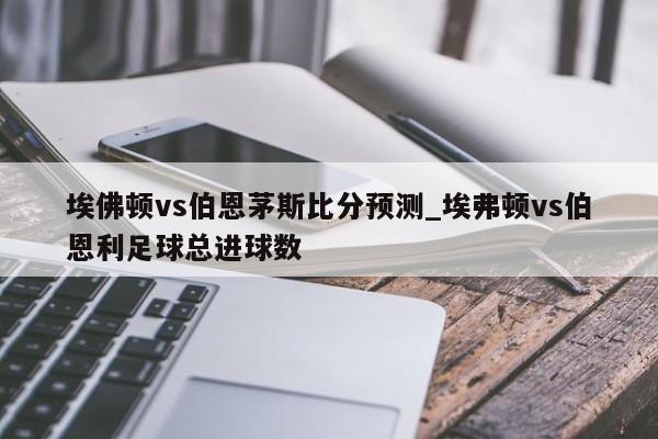 埃佛顿vs伯恩茅斯比分预测_埃弗顿vs伯恩利足球总进球数