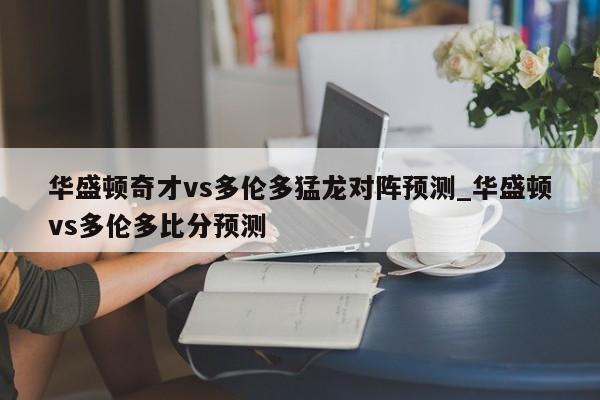 华盛顿奇才vs多伦多猛龙对阵预测_华盛顿vs多伦多比分预测