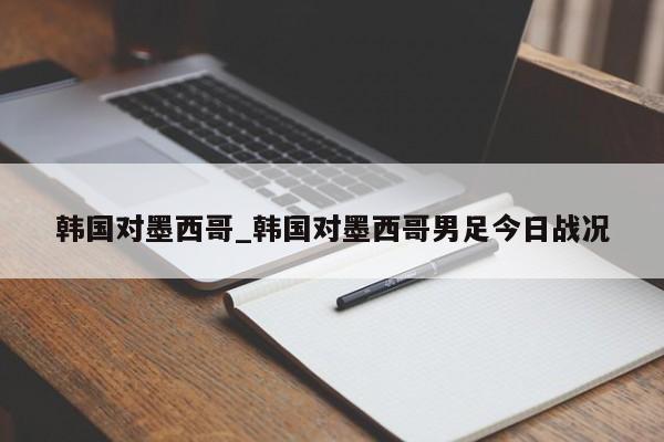 韩国对墨西哥_韩国对墨西哥男足今日战况