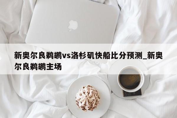 新奥尔良鹈鹕vs洛杉矶快船比分预测_新奥尔良鹈鹕主场