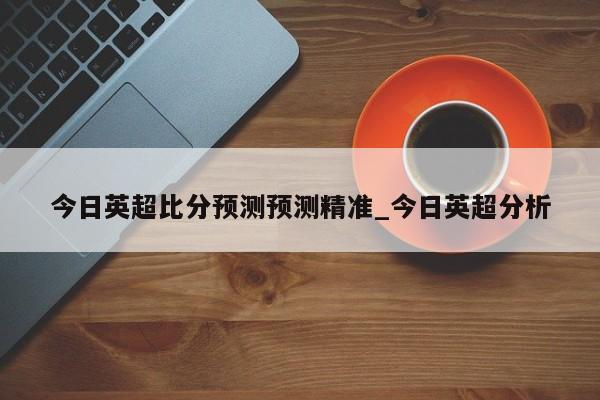 今日英超比分预测预测精准_今日英超分析