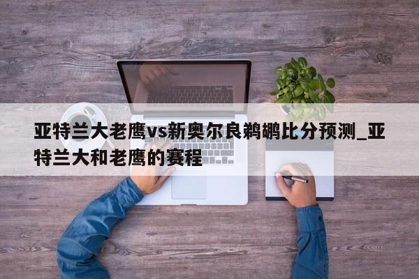 亚特兰大老鹰vs新奥尔良鹈鹕比分预测_亚特兰大和老鹰的赛程