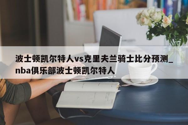波士顿凯尔特人vs克里夫兰骑士比分预测_nba俱乐部波士顿凯尔特人